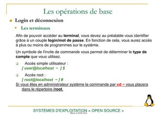 Les opérations de base
 Login et déconnexion
SYSTÈMES D'EXPLOITATION « OPEN SOURCE »
Afin de pouvoir accéder au terminal, vous devez au préalable vous identifier
grâce à un couple login/mot de passe. En fonction de cela, vous aurez accès
à plus ou moins de programmes sur le système.
Un symbole de l'invite de commande vous permet de déterminer le type de
compte que vous utilisez.
 Accès simple utilisateur :
[ user@localhost ~ ] $
 Accès root :
[ root@localhost ~ ] #
Si vous êtes en administrateur système la commande par cd ~ vous placera
dans le répertoire /root.
 Les terminaux
Mme LAHLALI
 