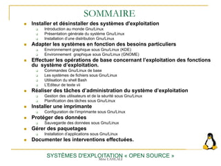 SOMMAIRE
 Installer et désinstaller des systèmes d'exploitation
 Introduction au monde Gnu/Linux
 Présentation générale du système Gnu/Linux
 Installation d’une distribution Gnu/Linux
 Adapter les systèmes en fonction des besoins particuliers
 Environnement graphique sous Gnu/Linux (KDE)
 Environnement graphique sous Gnu/Linux (GNOME)
 Effectuer les opérations de base concernant l’exploitation des fonctions
du système d’exploitation.
 Commandes Gnu/Linux de base
 Les systèmes de fichiers sous Gnu/Linux
 Utilisation du shell Bash
 L’Editeur de texte vii
 Réaliser des tâches d’administration du système d’exploitation
 Gestion des utilisateurs et de la séurité sous Gnu/Linux
 Planification des tâches sous Gnu/Linux
 Installer une imprimante
 Configuration de l’imprimante sous Gnu/Linux
 Protéger des données
 Sauvegarde des données sous Gnu/Linux
 Gérer des paquetages
 Installation d’applications sous Gnu/Linux
 Documenter les interventions effectuées.
SYSTÈMES D'EXPLOITATION « OPEN SOURCE »
Mme LAHLALI
 