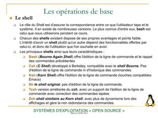 Les opérations de base
 Le shell
SYSTÈMES D'EXPLOITATION « OPEN SOURCE »
 Le rôle du Shell est d'assurer la correspondance entre ce que l'utilisateur tape et le
système. Il en existe de nombreuses versions. Le plus connus d'entre eux, bash est
celui que nous utiliserons pendant ce cours.
 Chacun des shells existant dispose de ses propres avantages et points faible.
L'intérêt d'avoir un shell plutôt qu'un autre dépend des fonctionnalités offertes par
celui-ci, et donc de l'utilisation que l'on souhaite en avoir.
 Les principaux shells ainsi que leurs caractéristiques :
 Bash (Bourne Again Shell) offre l'édition de la ligne de commande et le rappel
des commandes précédentes
 Csh (C Shell) développé à Berkeley, compatible avec le shell Bourne. Pas
d'édition de la ligne de commande ni d'historique des commandes
 Ksh (Korn Shell) offre l'édition de la ligne de commande (touches compatibles
Emacs)
 Sh le shell original, pas d'édition de la ligne de commande.
 Tcsh version améliorée du csh, avec un support de l'édition de la ligne de
commande avec correction des commandes tapées
 Zsh shell similaire au Korn shell, avec plus de dynamisme lors des
affichages et gère la non redondance des commandes.
Mme LAHLALI
 
