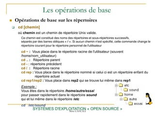 Les opérations de base
 Opérations de base sur les répertoires
SYSTÈMES D'EXPLOITATION « OPEN SOURCE »
 cd [chemin]
où chemin est un chemin de répertoire Unix valide.
Ce chemin est constitué des noms des répertoires et sous-répertoires successifs,
séparés par des barres obliques « / ». Si aucun chemin n'est spécifié, cette commande change le
répertoire courant pour le répertoire personnel de l'utilisateur
cd ~ : Vous place dans le répertoire racine de l'utilisateur (souvent
/home/nom_utilisateur)
cd .. : Répertoire parent
cd - : répertoire précèdent
cd / : Répertoire racine
cd rep : Vous place dans le répertoire nommé si celui ci est un répertoire enfant du
répertoire actuel
cd rep1/rep2 : Vous place dans rep2 qui se trouve lui même dans rep1
Exemple :
Vous êtes dans le répertoire /home/autre/essai
pour passer rapidement dans le répertoire sound
qui et lui même dans le répertoire /etc
cd /etc/sound
Mme LAHLALI
 