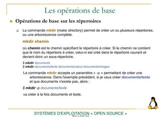 Les opérations de base
 Opérations de base sur les répertoires
SYSTÈMES D'EXPLOITATION « OPEN SOURCE »
 La commande mkdir (make directory) permet de créer un ou plusieurs répertoires,
ou une arborescence complète.
mkdir chemin
où chemin est le chemin spécifiant le répertoire à créer. Si le chemin ne contient
que le nom du répertoire à créer, celui-ci est créé dans le répertoire courant et
devient donc un sous-répertoire.
$ mkdir documents
$ mkdir documents/texte documents/calcul documents/images
La commande mkdir accepte un paramètre « -p » permettant de créer une
arborescence. Dans l'exemple précédent, si je veux créer documents/texte
et que documents n'existe pas, alors :
$ mkdir -p documents/texte
va créer à la fois documents et texte.
Mme LAHLALI
 