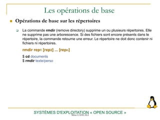 Les opérations de base
 Opérations de base sur les répertoires
SYSTÈMES D'EXPLOITATION « OPEN SOURCE »
 La commande rmdir (remove directory) supprime un ou plusieurs répertoires. Elle
ne supprime pas une arborescence. Si des fichiers sont encore présents dans le
répertoire, la commande retourne une erreur. Le répertoire ne doit donc contenir ni
fichiers ni répertoires.
rmdir rep1 [rep2] ... [repn]
$ cd documents
$ rmdir texte/perso
Mme LAHLALI
 