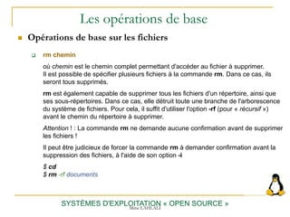 Les opérations de base
 Opérations de base sur les fichiers
SYSTÈMES D'EXPLOITATION « OPEN SOURCE »
 rm chemin
où chemin est le chemin complet permettant d'accéder au fichier à supprimer.
Il est possible de spécifier plusieurs fichiers à la commande rm. Dans ce cas, ils
seront tous supprimés.
rm est également capable de supprimer tous les fichiers d'un répertoire, ainsi que
ses sous-répertoires. Dans ce cas, elle détruit toute une branche de l'arborescence
du système de fichiers. Pour cela, il suffit d'utiliser l'option -rf (pour « récursif »)
avant le chemin du répertoire à supprimer.
Attention ! : La commande rm ne demande aucune confirmation avant de supprimer
les fichiers !
Il peut être judicieux de forcer la commande rm à demander confirmation avant la
suppression des fichiers, à l'aide de son option -i
$ cd
$ rm -rf documents
Mme LAHLALI
 