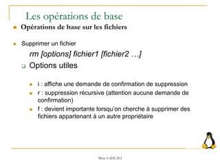  Supprimer un fichier
rm [options] fichier1 [fichier2 …]
 Options utiles
 i : affiche une demande de confirmation de suppression
 r : suppression récursive (attention aucune demande de
confirmation)
 f : devient importante lorsqu’on cherche à supprimer des
fichiers appartenant à un autre propriétaire
Les opérations de base
 Opérations de base sur les fichiers
Mme LAHLALI
 