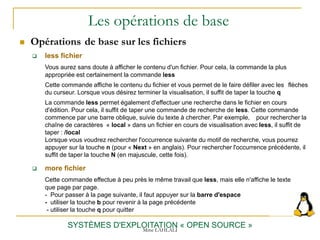 Les opérations de base
 Opérations de base sur les fichiers
SYSTÈMES D'EXPLOITATION « OPEN SOURCE »
 less fichier
Vous aurez sans doute à afficher le contenu d'un fichier. Pour cela, la commande la plus
appropriée est certainement la commande less
Cette commande affiche le contenu du fichier et vous permet de le faire défiler avec les flèches
du curseur. Lorsque vous désirez terminer la visualisation, il suffit de taper la touche q
La commande less permet également d'effectuer une recherche dans le fichier en cours
d'édition. Pour cela, il suffit de taper une commande de recherche de less. Cette commande
commence par une barre oblique, suivie du texte à chercher. Par exemple, pour rechercher la
chaîne de caractères « local » dans un fichier en cours de visualisation avec less, il suffit de
taper : /local
Lorsque vous voudrez rechercher l'occurrence suivante du motif de recherche, vous pourrez
appuyer sur la touche n (pour « Next » en anglais). Pour rechercher l'occurrence précédente, il
suffit de taper la touche N (en majuscule, cette fois).
 more fichier
Cette commande effectue à peu près le même travail que less, mais elle n'affiche le texte
que page par page.
- Pour passer à la page suivante, il faut appuyer sur la barre d'espace
- utiliser la touche b pour revenir à la page précédente
- utiliser la touche q pour quitter
Mme LAHLALI
 