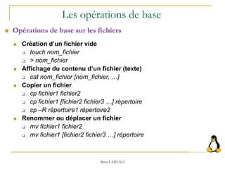  Création d’un fichier vide
 touch nom_fichier
 > nom_fichier
 Affichage du contenu d’un fichier (texte)
 cat nom_fichier [nom_fichier, …]
 Copier un fichier
 cp fichier1 fichier2
 cp fichier1 [fichier2 fichier3 …] répertoire
 cp –R répertoire1 répertoire2
 Renommer ou déplacer un fichier
 mv fichier1 fichier2
 mv fichier1 [fichier2 fichier3 …] répertoire
 Opérations de base sur les fichiers
Les opérations de base
Mme LAHLALI
 