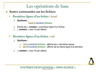 Les opérations de base
 Autres commandes sur les fichiers
SYSTÈMES D'EXPLOITATION « OPEN SOURCE »
 Premières lignes d'un fichier : head
 Synthaxe :
head [-nombre] fichiers
 Extrait les « nombre » premières ligne d'un fichier
 « nombre » vaut 10 par défaut
 Dernières lignes d'un fichier : tail
 Synthaxe :
 tail [-nombre] fichiers : affiche les n dernières lignes
 tail [+nombre] fichiers : affiche de la nième ligne à la dernière
 « nombre » vaut 10 par défaut
Mme LAHLALI
 
