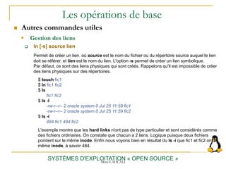 Les opérations de base
 Autres commandes utiles
SYSTÈMES D'EXPLOITATION « OPEN SOURCE »
 ln [-s] source lien
Permet de créer un lien. où source est le nom du fichier ou du répertoire source auquel le lien
doit se référer, et lien est le nom du lien. L'option -s permet de créer un lien symbolique.
Par défaut, ce sont des liens physiques qui sont créés. Rappelons qu'il est impossible de créer
des liens physiques sur des répertoires.
$ touch fic1
$ ln fic1 fic2
$ ls
fic1 fic2
$ ls -l
-rw-r--r-- 2 oracle system 0 Jul 25 11:59 fic1
-rw-r--r-- 2 oracle system 0 Jul 25 11:59 fic2
$ ls -i
484 fic1 484 fic2
L'exemple montre que les hard links n'ont pas de type particulier et sont considérés comme
des fichiers ordinaires. On constate que chacun a 2 liens. Logique puisque deux fichiers
pointent sur le même inode. Enfin nous voyons bien en résultat du ls -i que fic1 et fic2 ont le
même inode, à savoir 484.
 Gestion des liens
Mme LAHLALI
 