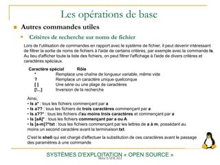 Les opérations de base
SYSTÈMES D'EXPLOITATION « OPEN SOURCE »
Lors de l'utilisation de commandes en rapport avec le système de fichier, il peut devenir intéressant
de filtrer la sortie de noms de fichiers à l'aide de certains critères, par exemple avec la commande ls.
Au lieu d'afficher toute la liste des fichiers, on peut filtrer l'affichage à l'aide de divers critères et
caractères spéciaux.
Caractère spécial Rôle
* Remplace une chaîne de longueur variable, même vide
? Remplace un caractère unique quelconque
[ ] Une série ou une plage de caractères
[!...] Inversion de la recherche
Ainsi,
• ls a* : tous les fichiers commençant par a
• ls a?? : tous les fichiers de trois caractères commençant par a
• ls a??* : tous les fichiers d'au moins trois caractères et commençant par a
• ls [aA]* : tous les fichiers commençant par a ou A
• ls [a-m]?*txt : tous les fichiers commençant par les lettres de a à m, possédant au
moins un second caractère avant la terminaison txt.
C'est le shell qui est chargé d'effectuer la substitution de ces caractères avant le passage
des paramètres à une commande
 Autres commandes utiles
 Critères de recherche sur noms de fichier
Mme LAHLALI
 