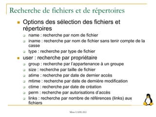 Recherche de fichiers et de répertoires
 Options des sélection des fichiers et
répertoires
 name : recherche par nom de fichier
 iname : recherche par nom de fichier sans tenir compte de la
casse
 type : recherche par type de fichier
 user : recherche par propriétaire
 group : recherche par l’appartenance à un groupe
 size : recherche par taille de fichier
 atime : recherche par date de dernier accès
 mtime : recherche par date de dernière modification
 ctime : recherche par date de création
 perm : recherche par autorisations d’accès
 links : recherche par nombre de références (links) aux
fichiers
Mme LAHLALI
 