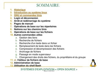 SOMMAIRE
1. Historique
2. Introduction au système linux
3. GNU et commandes Unix
4. Login et déconnexion
5. Arrêt et redémarrage du système
6. Pages de manuel
7. Opérations de base sur les répertoires
8. Notions sur les chemins Unix
9. Opérations de base sur les fichiers
10. Autres commandes utiles
a. Gestion des liens
b. Recherche de fichiers
c. Recherche d'un texte dans un fichier
d. Remplacement de texte dans les fichiers
e. Compression et décompression des fichiers
f. Archivage de fichiers
g. Passage en mode superviseur
h. Changement des droits des fichiers, du propriétaire et du groupe
11. vi, l'éditeur de fichiers de base
12. Administration de base
13. Utilisation du shell Bash
SYSTÈMES D'EXPLOITATION « OPEN SOURCE »
Mme LAHLALI
 
