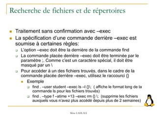 Recherche de fichiers et de répertoires
 Traitement sans confirmation avec –exec
 La spécification d’une commande derrière –exec est
soumise à certaines règles:
 L’option –exec doit être la dernière de la commande find
 La commande placée derrière –exec doit être terminée par le
paramètre ;. Comme c’est un caractère spécial, il doit être
masqué par un 
 Pour accéder à un des fichiers trouvés, dans le cadre de la
commande placée derrière –exec, utilisez le raccourci {}
 Exemple
 find . –user student –exec ls –l {}; ( affiche le format long de la
commande ls pour les fichiers trouvés)
 find . –type f –atime +13 –exec rm {} ; (supprime les fichiers
auxquels vous n’avez plus accédé depuis plus de 2 semaines)
Mme LAHLALI
 