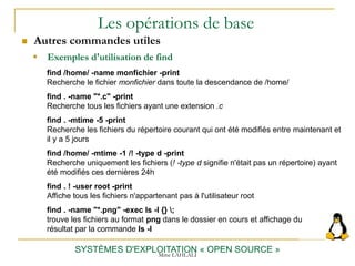 Les opérations de base
 Autres commandes utiles
SYSTÈMES D'EXPLOITATION « OPEN SOURCE »
find /home/ -name monfichier -print
Recherche le fichier monfichier dans toute la descendance de /home/
find . -name "*.c" -print
Recherche tous les fichiers ayant une extension .c
find . -mtime -5 -print
Recherche les fichiers du répertoire courant qui ont été modifiés entre maintenant et
il y a 5 jours
find /home/ -mtime -1 /! -type d -print
Recherche uniquement les fichiers (! -type d signifie n'était pas un répertoire) ayant
été modifiés ces dernières 24h
find . ! -user root -print
Affiche tous les fichiers n'appartenant pas à l'utilisateur root
find . -name "*.png" -exec ls -l {} ;
trouve les fichiers au format png dans le dossier en cours et affichage du
résultat par la commande ls -l
 Exemples d'utilisation de find
Mme LAHLALI
 