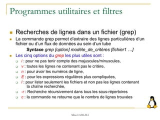 Programmes utilitaires et filtres
 Recherches de lignes dans un fichier (grep)
 La commande grep permet d’extraire des lignes particulières d’un
fichier ou d’un flux de données au sein d’un tube
Syntaxe grep [option] modèle_de_critères [fichier1 …]
 Les cinq options du grep les plus utiles sont :
 i : pour ne pas tenir compte des majuscules/minuscules,
 v : toutes les lignes ne contenant pas le critère,
 n : pour avoir les numéros de ligne,
 E : pour les expressions régulières plus compliquées,
 l : pour lister seulement les fichiers et non pas les lignes contenant
la chaîne recherchée,
 -r : Recherche récursivement dans tous les sous-répertoires
 c : la commande ne retourne que le nombre de lignes trouvées
Mme LAHLALI
 