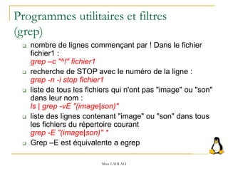 Programmes utilitaires et filtres
(grep)
 nombre de lignes commençant par ! Dans le fichier
fichier1 :
grep –c "^!" fichier1
 recherche de STOP avec le numéro de la ligne :
grep -n -i stop fichier1
 liste de tous les fichiers qui n'ont pas "image" ou "son"
dans leur nom :
ls | grep -vE "(image|son)"
 liste des lignes contenant "image" ou "son" dans tous
les fichiers du répertoire courant
grep -E "(image|son)" *
 Grep –E est équivalente a egrep
Mme LAHLALI
 