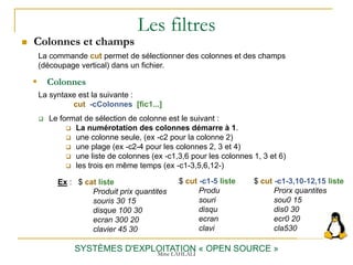 Les filtres
 Colonnes et champs
SYSTÈMES D'EXPLOITATION « OPEN SOURCE »
Ex : $ cat liste
Produit prix quantites
souris 30 15
disque 100 30
ecran 300 20
clavier 45 30
 Colonnes
La syntaxe est la suivante :
cut -cColonnes [fic1...]
 Le format de sélection de colonne est le suivant :
 La numérotation des colonnes démarre à 1.
 une colonne seule, (ex -c2 pour la colonne 2)
 une plage (ex -c2-4 pour les colonnes 2, 3 et 4)
 une liste de colonnes (ex -c1,3,6 pour les colonnes 1, 3 et 6)
 les trois en même temps (ex -c1-3,5,6,12-)
La commande cut permet de sélectionner des colonnes et des champs
(découpage vertical) dans un fichier.
$ cut -c1-5 liste
Produ
souri
disqu
ecran
clavi
$ cut -c1-3,10-12,15 liste
Prorx quantites
sou0 15
dis0 30
ecr0 20
cla530
Mme LAHLALI
 