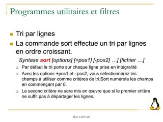 Programmes utilitaires et filtres
 Tri par lignes
 La commande sort effectue un tri par lignes
en ordre croissant.
Syntaxe sort [options] [+pos1] [-pos2] …] [fichier …]
 Par défaut le tri porte sur chaque ligne prise en intégralité
 Avec les options +pos1 et –pos2, vous sélectionnerez les
champs à utiliser comme critères de tri.Sort numérote les champs
en commençant par 0.
 Le second critère ne sera mis en œuvre que si le premier critère
ne suffit pas à départager les lignes.
Mme LAHLALI
 