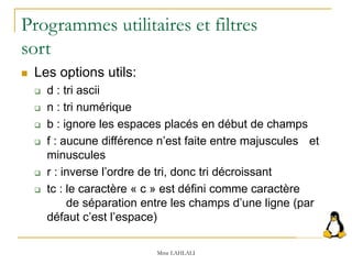 Programmes utilitaires et filtres
sort
 Les options utils:
 d : tri ascii
 n : tri numérique
 b : ignore les espaces placés en début de champs
 f : aucune différence n’est faite entre majuscules et
minuscules
 r : inverse l’ordre de tri, donc tri décroissant
 tc : le caractère « c » est défini comme caractère
de séparation entre les champs d’une ligne (par
défaut c’est l’espace)
Mme LAHLALI
 