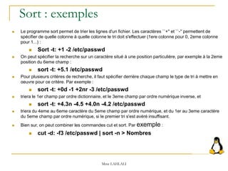 Sort : exemples
 Le programme sort permet de trier les lignes d'un fichier. Les caractères ``+'' et ``-'' permettent de
spécifier de quelle colonne à quelle colonne le tri doit s'effectuer (1ere colonne pour 0, 2eme colonne
pour 1...) :
 Sort -t: +1 -2 /etc/passwd
 On peut spécifier la recherche sur un caractère situé à une position particulière, par exemple à la 2eme
position du 6eme champ :
 sort -t: +5.1 /etc/passwd
 Pour plusieurs critères de recherche, il faut spécifier derrière chaque champ le type de tri à mettre en
oeuvre pour ce critère. Par exemple :
 sort -t: +0d -1 +2nr -3 /etc/passwd
 triera le 1er champ par ordre dictionnaire, et le 3eme champ par ordre numérique inverse, et
 sort -t: +4.3n -4.5 +4.0n -4.2 /etc/passwd
 triera du 4eme au 6eme caractère du 5eme champ par ordre numérique, et du 1er au 3eme caractère
du 5eme champ par ordre numérique, si le premier tri s'est avéré insuffisant.
 Bien sur, on peut combiner les commandes cut et sort. Par exemple :
 cut -d: -f3 /etc/passwd | sort -n > Nombres
Mme LAHLALI
 