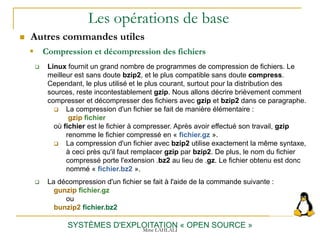 Les opérations de base
SYSTÈMES D'EXPLOITATION « OPEN SOURCE »
 Linux fournit un grand nombre de programmes de compression de fichiers. Le
meilleur est sans doute bzip2, et le plus compatible sans doute compress.
Cependant, le plus utilisé et le plus courant, surtout pour la distribution des
sources, reste incontestablement gzip. Nous allons décrire brièvement comment
compresser et décompresser des fichiers avec gzip et bzip2 dans ce paragraphe.
 La compression d'un fichier se fait de manière élémentaire :
gzip fichier
où fichier est le fichier à compresser. Après avoir effectué son travail, gzip
renomme le fichier compressé en « fichier.gz ».
 La compression d'un fichier avec bzip2 utilise exactement la même syntaxe,
à ceci près qu'il faut remplacer gzip par bzip2. De plus, le nom du fichier
compressé porte l'extension .bz2 au lieu de .gz. Le fichier obtenu est donc
nommé « fichier.bz2 ».
 La décompression d'un fichier se fait à l'aide de la commande suivante :
gunzip fichier.gz
ou
bunzip2 fichier.bz2
 Compression et décompression des fichiers
 Autres commandes utiles
Mme LAHLALI
 