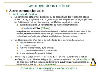 Les opérations de base
 Autres commandes utiles
SYSTÈMES D'EXPLOITATION « OPEN SOURCE »
 La commande tar permet d'archiver ou de désarchiver des répertoires et des
fichiers de façon optimale. Ce programme permet simplement de regrouper tous
les fichiers qu'il doit archiver dans un seul fichier structuré en blocs
 La compression d'un fichier se fait de manière élémentaire :
tar options archive [fichiers]
où options sont les options qui indiquent l'opération à effectuer et comment elle doit être
réalisée, archive est le nom de l'archive qui doit être créée ou le nom du fichier de
périphérique du d'archivage, et fichiers est la liste des fichiers à archiver.
 La décompression d'un fichier se fait à l'aide de la commande suivante :
 cvf pour créer une archive ;
 z pour compresser
 tvf pour lister le contenu d'une archive ;
 xvf pour restaurer le contenu d'une archive.
 r pour ajouter un fichier a une archive
 Par exemple, pour archiver le contenu du répertoire courant dans le fichier
archive.tar, vous utiliserez la ligne de commande suivante :tar cvf archive.tar *
De plus, pour extraire le contenu de l'archive archive.tar, vous utiliserez la
commande suivante : tar xvf archive.tar
 Archivage de fichiers
Mme LAHLALI
 