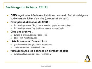 Archivage de fichiers CPIO
 CPIO reçoit en entrée le résultat de recherche du find et redirige sa
sortie vers un fichier d’archive (compressé ou pas ).
 Exemples d’utilisation de CPIO :
 find /var/log/ -name *.log | cpio – -create | gzip > archive.cpio.gz
 find /var/log/ -name *log | cpio – -create > archive2.cpio
 Crée une archive …
 gunzip -c archive.cpio.gz | cpio – -list
 cpio – -list < archive2.cpio
 Liste le contenu d’une archive
 gunzip archive.cpio.gz | cpio – -extract -vu
 cpio – -extract -vu < archive2.cpio
 restaure toutes les données en écrasant le tout
 gunzip archive.cpio.gz | cpio – -extract -v
Mme LAHLALI
 