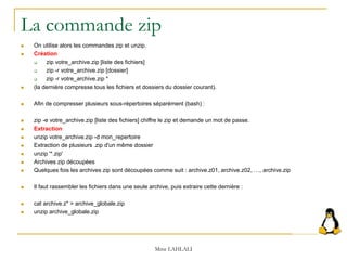 La commande zip
 On utilise alors les commandes zip et unzip.
 Création
 zip votre_archive.zip [liste des fichiers]
 zip -r votre_archive.zip [dossier]
 zip -r votre_archive.zip *
 (la dernière compresse tous les fichiers et dossiers du dossier courant).
 Afin de compresser plusieurs sous-répertoires séparément (bash) :
 zip -e votre_archive.zip [liste des fichiers] chiffre le zip et demande un mot de passe.
 Extraction
 unzip votre_archive.zip -d mon_repertoire
 Extraction de plusieurs .zip d'un même dossier
 unzip '*.zip'
 Archives zip découpées
 Quelques fois les archives zip sont découpées comme suit : archive.z01, archive.z02, …, archive.zip
 Il faut rassembler les fichiers dans une seule archive, puis extraire cette dernière :
 cat archive.z* > archive_globale.zip
 unzip archive_globale.zip
Mme LAHLALI
 