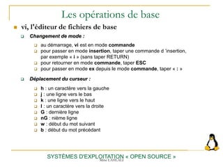 Les opérations de base
 vi, l'éditeur de fichiers de base
SYSTÈMES D'EXPLOITATION « OPEN SOURCE »
 Changement de mode :
 au démarrage, vi est en mode commande
 pour passer en mode insertion, taper une commande d ’insertion,
par exemple « i » (sans taper RETURN)
 pour retourner en mode commande, taper ESC
 pour passer en mode ex depuis le mode commande, taper « : »
 Déplacement du curseur :
 h : un caractère vers la gauche
 j : une ligne vers le bas
 k : une ligne vers le haut
 l : un caractère vers la droite
 G : dernière ligne
 nG : nième ligne
 w : début du mot suivant
 b : début du mot précédant
Mme LAHLALI
 