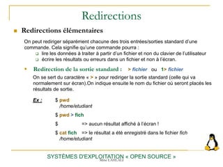Redirections
 Redirections élémentaires
SYSTÈMES D'EXPLOITATION « OPEN SOURCE »
On peut rediriger séparément chacune des trois entrées/sorties standard d’une
commande. Cela signifie qu’une commande pourra :
 lire les données à traiter à partir d’un fichier et non du clavier de l’utilisateur
 écrire les résultats ou erreurs dans un fichier et non à l’écran.
 Redirection de la sortie standard : > fichier ou 1> fichier
On se sert du caractère « > » pour rediriger la sortie standard (celle qui va
normalement sur écran).On indique ensuite le nom du fichier où seront placés les
résultats de sortie.
Ex : $ pwd
/home/etudiant
$ pwd > fich
$ => aucun résultat affiché à l’écran !
$ cat fich => le résultat a été enregistré dans le fichier fich
/home/etudiant
Mme LAHLALI
 