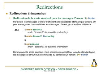 Redirections
 Redirections élémentaires
SYSTÈMES D'EXPLOITATION « OPEN SOURCE »
 Redirection de la sortie standard pour les messages d'erreur : 2> fichier
Par défaut les messages d'erreur s'affichent à l'écran (sortie standard par défaut). On
peut sauvegarder dans un fichier les messages d'erreur, pour analyse ultérieure
Ex : $ rmdir dossier2
rmdir: `dossier2': No such file or directory
$ rmdir dossier2 2>error.log
$
$ cat error.log
rmdir: `dossier2': No such file or directory
Comme pour la sortie standard, il est possible de concaténer la sortie standard pour
les messages d’erreur d'une commande au contenu d'un fichier : 2>> fichier
Mme LAHLALI
 