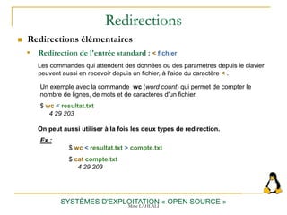 Redirections
 Redirections élémentaires
SYSTÈMES D'EXPLOITATION « OPEN SOURCE »
 Redirection de l'entrée standard : < fichier
Un exemple avec la commande wc (word count) qui permet de compter le
nombre de lignes, de mots et de caractères d'un fichier.
$ wc < resultat.txt
4 29 203
Les commandes qui attendent des données ou des paramètres depuis le clavier
peuvent aussi en recevoir depuis un fichier, à l'aide du caractère < .
On peut aussi utiliser à la fois les deux types de redirection.
Ex :
$ wc < resultat.txt > compte.txt
$ cat compte.txt
4 29 203
Mme LAHLALI
 