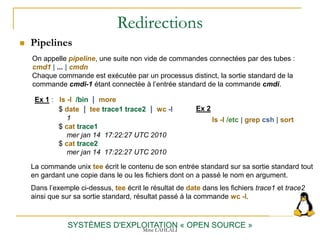 Redirections
 Pipelines
SYSTÈMES D'EXPLOITATION « OPEN SOURCE »
On appelle pipeline, une suite non vide de commandes connectées par des tubes :
cmd1 | ... | cmdn
Chaque commande est exécutée par un processus distinct, la sortie standard de la
commande cmdi-1 étant connectée à l’entrée standard de la commande cmdi.
Ex 1 : ls -l /bin | more
$ date | tee trace1 trace2 | wc -l
1
$ cat trace1
mer jan 14 17:22:27 UTC 2010
$ cat trace2
mer jan 14 17:22:27 UTC 2010
La commande unix tee écrit le contenu de son entrée standard sur sa sortie standard tout
en gardant une copie dans le ou les fichiers dont on a passé le nom en argument.
Dans l’exemple ci-dessus, tee écrit le résultat de date dans les fichiers trace1 et trace2
ainsi que sur sa sortie standard, résultat passé à la commande wc -l.
Ex 2
ls -l /etc | grep csh | sort
Mme LAHLALI
 