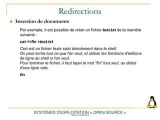 Redirections
 Insertion de documents
SYSTÈMES D'EXPLOITATION « OPEN SOURCE »
Par exemple, il est possible de créer un fichier test.txt de la manière
suivante :
cat <<fin >test.txt
Ceci est un fichier texte saisi directement dans le shell.
On peut écrire tout ce que l'on veut, et utiliser les fonctions d'éditions
de ligne du shell si l'on veut.
Pour terminer le fichier, il faut taper le mot "fin" tout seul, au début
d'une ligne vide.
fin
Mme LAHLALI
 