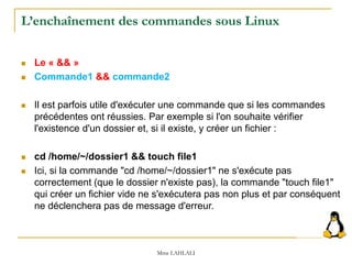 L’enchaînement des commandes sous Linux
 Le « && »
 Commande1 && commande2
 Il est parfois utile d'exécuter une commande que si les commandes
précédentes ont réussies. Par exemple si l'on souhaite vérifier
l'existence d'un dossier et, si il existe, y créer un fichier :
 cd /home/~/dossier1 && touch file1
 Ici, si la commande "cd /home/~/dossier1" ne s'exécute pas
correctement (que le dossier n'existe pas), la commande "touch file1"
qui créer un fichier vide ne s'exécutera pas non plus et par conséquent
ne déclenchera pas de message d'erreur.
Mme LAHLALI
 