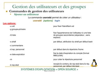 Gestion des utilisateurs et des groupes
 Commandes de gestion des utilisateurs
SYSTÈMES D'EXPLOITATION « OPEN SOURCE »
 Ajouter un utilisateur
La commande useradd permet de créer un utilisateur :
useradd [options] login
Mme LAHLALI
-u uid pour fixer l'identifiant uid
-g groupe-primaire
-G liste
fixe l'appartenance de l'utilisateur à une liste
de groupes secondaires (séparateur , sans
espace)
-s shell par défaut, attribution du shell par défaut bash
-c commentaire
-d rep. personnel par défaut dans le répertoire /home
-e date-expiration
fixe la date d'expiration du compte (format
MM/JJ/AA)
-m pour créer le répertoire personnel
-k rep-skel
recopie le contenu de rep-skel dans le rép.
personnel, par défaut /etc/skel
Les options:
 