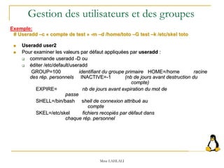  Useradd user2
 Pour examiner les valeurs par défaut appliquées par useradd :
 commande useradd -D ou
 éditer /etc/default/useradd
GROUP=100 identifiant du groupe primaire HOME=/home racine
des rép. personnels INACTIVE=-1 (nb de jours avant destruction du
compte)
EXPIRE= nb de jours avant expiration du mot de
passe
SHELL=/bin/bash shell de connexion attribué au
compte
SKEL=/etc/skel fichiers recopiés par défaut dans
chaque rép. personnel
Mme LAHLALI
# Useradd –c « compte de test » -m –d /home/toto –G test –k /etc/skel toto
Gestion des utilisateurs et des groupes
Exemple:
 