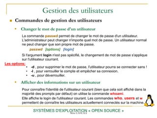 Gestion des utilisateurs
 Commandes de gestion des utilisateurs
SYSTÈMES D'EXPLOITATION « OPEN SOURCE »
 Changer le mot de passe d'un utilisateur
La commande passwd permet de changer le mot de passe d'un utilisateur.
L'administrateur peut changer n'importe quel mot de passe. Un utilisateur normal
ne peut changer que son propre mot de passe.
passwd [options] [login]
Si l'argument login n'est pas spécifié, le changement de mot de passe s'applique
sur l'utilisateur courrant.
 Afficher des informations sur un utilisateur
Pour connaître l'identité de l'utilisateur courant (bien que cela soit affiché dans la
majorité des prompts par défaut) on utilise la commande whoami.
Elle affiche le login de l'utilisateur courant. Les commandes who, users et w
permettent de connaître les utilisateurs actuellement connectés sur la machine.
Mme LAHLALI
• -d , pour supprimer le mot de passe, l'utilisateur pourra se connecter sans !
• -l , pour verrouiller le compte et empêcher sa connexion.
• -u , pour déverrouiller.
Les options:
 