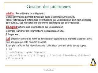 Mme LAHLALI
chfn Pour décrire un utilisateur :
Cette commande permet d'indiquer dans le champ numéro 5 du
fichier /etc/passwd différentes informations sur un utilisateur, son nom complet,
son bureau, ses numeros de téléphone (séparées par des virgules).
finger affiche des informations sur un utilisateur.
Exemple : afficher les informations de l'utilisateur Léa.
$ finger lea
id (identity) affiche le nom de l'utilisateur courant et le numéro associé, ainsi
que son groupe et le numéro associé.
Exemple : afficher les identifiants de l'utilisateur courant et de ses groupes.
$ id
uid=1000(lea) gid=100(users)
groups=100(users),11(floppy),17(audio),18(video),19(cdrom)
,93(scanner)
Gestion des utilisateurs
 