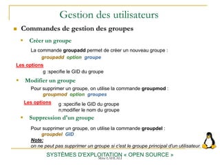 Gestion des utilisateurs
 Commandes de gestion des groupes
SYSTÈMES D'EXPLOITATION « OPEN SOURCE »
 Créer un groupe
La commande groupadd permet de créer un nouveau groupe :
groupadd option groupe
 Suppression d'un groupe
Pour supprimer un groupe, on utilise la commande groupdel :
groupdel GID
Note:
on ne peut pas supprimer un groupe si c'est le groupe principal d'un utilisateur.
Mme LAHLALI
Les options
g :specifie le GID du groupe
 Modifier un groupe
Pour supprimer un groupe, on utilise la commande groupmod :
groupmod option groupes
Les options g :specifie le GID du groupe
n;modifier le nom du groupe
 
