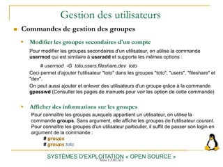 Gestion des utilisateurs
 Commandes de gestion des groupes
SYSTÈMES D'EXPLOITATION « OPEN SOURCE »
 Modifier les groupes secondaires d'un compte
Pour modifier les groupes secondaires d'un utilisateur, on utilise la commande
usermod qui est similaire à useradd et supporte les mêmes options :
# usermod -G toto,users,fileshare,dev toto
Ceci permet d'ajouter l'utilisateur "toto" dans les groupes "toto", "users", "fileshare" et
"dev".
On peut aussi ajouter et enlever des utilisateurs d'un groupe grâce à la commande
gpasswd (Consulter les pages de manuels pour voir les option de cette commande)
 Afficher des informations sur les groupes
Pour connaître les groupes auxquels appartient un utilisateur, on utilise la
commande groups. Sans argument, elle affiche les groupes de l'utilisateur courant.
Pour connaître les groupes d'un utilisateur particulier, il suffit de passer son login en
argument de la commande :
# groups
# groups toto
Mme LAHLALI
 