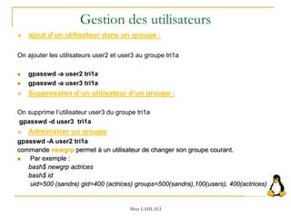  ajout d’un utilisateur dans un groupe :
On ajouter les utilisateurs user2 et user3 au groupe tri1a
 gpasswd -a user2 tri1a
 gpasswd -a user3 tri1a
 Suppression d’un utilisateur d’un groupe :
On supprime l’utilisateur user3 du groupe tri1a
gpasswd -d user3 tri1a
 Administrer un groupe
gpasswd -A user2 tri1a
commande newgrp permet à un utilisateur de changer son groupe courant.
 Par exemple :
bash$ newgrp actrices
bash$ id
uid=500 (sandra) gid=400 (actrices) groups=500(sandra),100(users), 400(actrices)
Mme LAHLALI
Gestion des utilisateurs
 