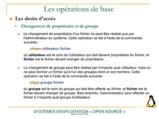 Les opérations de base
 Les droits d'accès
SYSTÈMES D'EXPLOITATION « OPEN SOURCE »
 Le changement de propriétaire d'un fichier ne peut être réalisé que par
l'administrateur du système. Cette opération se fait à l'aide de la commande
suivante :
chown utilisateur fichier
où utilisateur est le nom de l'utilisateur qui doit devenir propriétaire du fichier, et
fichier est le fichier devant changer de propriétaire.
 Le changement de groupe peut être réalisé par n'importe quel utilisateur, mais on
ne peut donner un fichier qu'à l'un des groupes dont on est membre. Cette
opération se fait à l'aide de la commande suivante :
chgrp groupe fichier
où groupe est le nom du groupe qui doit être affecté au fichier, et fichier est le
fichier devant changer de groupe. Bien entendu, l'administrateur peut affecter un
fichier à n'importe quel groupe d'utilisateur.
 Changement de propriétaire et de groupe
Mme LAHLALI
 