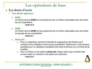 Les opérations de base
 Les droits d'accès
SYSTÈMES D'EXPLOITATION « OPEN SOURCE »
 SUID :
Un fichier dont le SUID bit est positionné est un fichier exécutable avec les droits
de son propriétaire.
-rwsr-xr-x
 SGID :
Un fichier dont le SGID bit est positionné est un fichier exécutable avec les droits
du groupe de son propriétaire.
-rwxr-sr--
 Sticky bit :
 Pour un répertoire, permet d’interdire la suppression des fichiers qu’il
contient à tout utilisateur autre que le propriétaire. Néanmoins, il est toujours
possible pour un utilisateur possédant les droits d’écriture sur ce fichier de le
modifier.
 Pour un fichier, le bit collant (sticky bit) indique alors que ce fichier doit
encore rester en mémoire vive après son exécution.
-rwxr-xr-t
 Les droits spéciaux
Mme LAHLALI
 