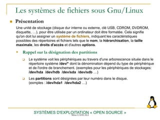 Les systèmes de fichiers sous Gnu/Linux
 Présentation
SYSTÈMES D'EXPLOITATION « OPEN SOURCE »
Une unité de stockage (disque dur interne ou externe, clé USB, CDROM, DVDROM,
disquette, …), pour être utilisée par un ordinateur doit être formatée. Cela signifie
qu'on doit lui assigner un système de fichiers, indiquant les caractéristiques
possibles des répertoires et fichiers tels que le nom, la hiérarchisation, la taille
maximale, les droits d'accès et d'autres options.
 Rappel sur la désignation des partitions
 Le système voit les périphériques au travers d'une arborescence située dans le
répertoire système /dev/* dont la dénomination dépend du type de périphérique
et de l'ordre de branchement. (exemples pour les périphériques de stockages:
/dev/hda /dev/hdb /dev/sda /dev/sdb …)
 Les partitions sont désignées par leur numéro dans le disque.
(exmples : /dev/hda1 /dev/hda2 …)
Mme LAHLALI
 