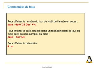 Pour afficher le numéro du jour de Noël de l'année en cours :
date --date '25 Dec' +%j
Pour afficher la date actuelle dans un format incluant le jour du
mois suivi du nom complet du mois :
date '+%d %B'
Pour afficher le calendrier
# cal
Commandes de base
Mme LAHLALI
 
