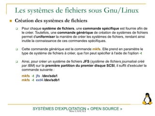 Les systèmes de fichiers sous Gnu/Linux
 Création des systèmes de fichiers
SYSTÈMES D'EXPLOITATION « OPEN SOURCE »
 Pour chaque système de fichiers, une commande spécifique est fournie afin de
le créer. Toutefois, une commande générique de création de systèmes de fichiers
permet d'uniformiser la manière de créer les systèmes de fichiers, rendant ainsi
inutile la connaissance de ces commandes spécifiques.
 Cette commande générique est la commande mkfs. Elle prend en paramètre le
type de système de fichiers à créer, que l'on peut spécifier à l'aide de l'option -t
 Ainsi, pour créer un système de fichiers JFS (système de fichiers journalisé créé
par IBM) sur la première partition du premier disque SCSI, il suffit d'exécuter la
commande suivante :
mkfs -t jfs /dev/sda1
mkfs -t ext4 /dev/sdb1
Mme LAHLALI
 