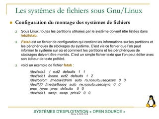 Les systèmes de fichiers sous Gnu/Linux
 Configuration du montage des systèmes de fichiers
SYSTÈMES D'EXPLOITATION « OPEN SOURCE »
 Sous Linux, toutes les partitions utilisées par le système doivent être listées dans
/etc/fstab.
 Fstab est un fichier de configuration qui contient les informations sur les partitions et
les périphériques de stockages du système. C’est via ce fichier que l’on peut
informer le système sur où et comment les partitions et les périphériques de
stockages doivent être montés. C’est un simple fichier texte que l’on peut éditer avec
son éditeur de texte préféré.
 voici un exemple de fichier fstab :
/dev/sda2 / ext2 defaults 1 1
/dev/sdb1 /home ext2 defaults 1 2
/dev/cdrom /media/cdrom auto ro,noauto,user,exec 0 0
/dev/fd0 /media/floppy auto rw,noauto,user,sync 0 0
proc /proc proc defaults 0 0
/dev/sda1 swap swap pri=42 0 0
Mme LAHLALI
 
