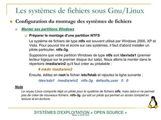 Les systèmes de fichiers sous Gnu/Linux
 Configuration du montage des systèmes de fichiers
SYSTÈMES D'EXPLOITATION « OPEN SOURCE »
 Monter ses partitions Windows
 Préparer le montage d'une partition NTFS
Le système de fichiers de type ntfs est souvent utilisé par Windows 2000, XP et
Vista. Pour pouvoir lire et écrire sur ces systèmes, il faut d'abord installer un
pilote particulier, ntfs-3g.
Supposons que votre partition Windows de type ntfs soit /dev/sda1 (premier
lecteur logique sur le premier disque dur sata). Nous allons la monter dans le
répertoire /media/win2 qu'il faut créer au préalable :
# mkdir /media/win2
Ensuite, éditez en root le fichier /etc/fstab et rajoutez la ligne suivante :
/dev/sda1 /media/win2 ntfs-3g defaults,user 0 0
Note
Le noyau Linux comporte déjà un pilote pour le système de fichiers ntfs, mais celui-ci ne permet
pas de créer de nouveaux fichiers. ntfs-3g, qui est un pilote qui permet un accès complet en
lecture et en écriture.
Mme LAHLALI
 