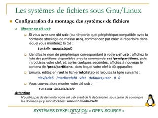 Les systèmes de fichiers sous Gnu/Linux
 Configuration du montage des systèmes de fichiers
SYSTÈMES D'EXPLOITATION « OPEN SOURCE »
 Monter sa clé usb
 Si vous avez une clé usb (ou n'importe quel périphérique compatible avec la
norme de stockage de masse usb), commencez par créer le répertoire dans
lequel vous monterez la clé :
# mkdir /media/clef0
 Identifiez le nom de périphérique correspondant à votre clef usb : affichez la
liste des partitions disponibles avec la commande cat /proc/partitions, puis
introduisez votre clef, et, après quelques secondes, affichez à nouveau le
contenu de /proc/partitions, dans lequel votre clef à dû apparaître.
 Ensuite, éditez en root le fichier /etc/fstab et rajoutez la ligne suivante :
/dev/sda6 /media/clef0 vfat defaults,user 0 0
 Vous pouvez alors monter votre clé usb :
# mount /media/clef0
Attention
N'oubliez pas de démonter votre clé usb avant de la débrancher, sous peine de corrompre
les données qui y sont stockées : umount /media/clef0
Mme LAHLALI
 