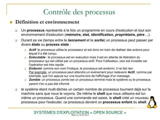 Contrôle des processus
 Définition et environnement
SYSTÈMES D'EXPLOITATION « OPEN SOURCE »
 Un processus représente à la fois un programme en cours d'exécution et tout son
environnement d'exécution (mémoire, état, identification, propriétaire, père ...).
 Durant sa vie (temps entre le lancement et la sortie) un processus peut passer par
divers états ou process state :
 Actif: le processus utilise le processeur et est donc en train de réaliser des actions pour
lequel il a été conçu.
 Exécutable : le processus est en exécution mais il est en attente de libération du
processeur qui est utilisé par un processus actif. Pour l'utilisateur, ceci est invisible car
l'opération est très rapide.
 Endormi: comme son nom l'indique, le processus est endormi, il ne fait rien.
Par exemple, un processus peut attendre un événement pour redevenir Actif, comme par
exemple, que l'on appuie sur une touche lors de l'affichage d'un message.
 Zombie: un processus zombi est un processus terminé mais le système ou le processus
parent n'en a pas été informé
 le système étant multi-tâches un certain nombre de processus tournent déjà sur la
machine sans que nous le voyons. De même le shell que nous utilisons est lui-
même un processus. Quand une commande est saisie, le shell créé un nouveau
processus pour l'exécuter, ce processus devient un processus enfant du shell
Mme LAHLALI
 